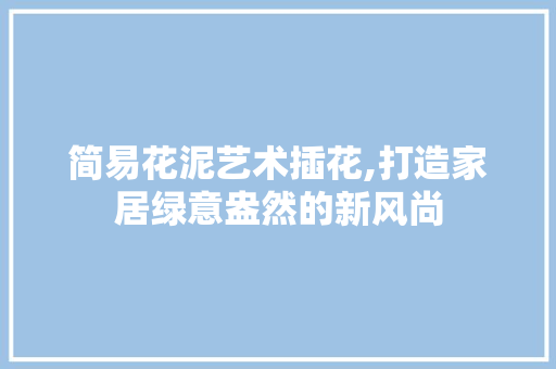 简易花泥艺术插花,打造家居绿意盎然的新风尚