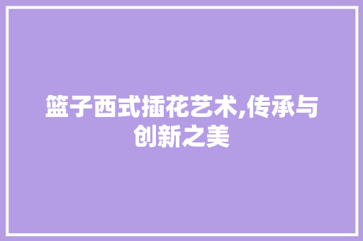 篮子西式插花艺术,传承与创新之美