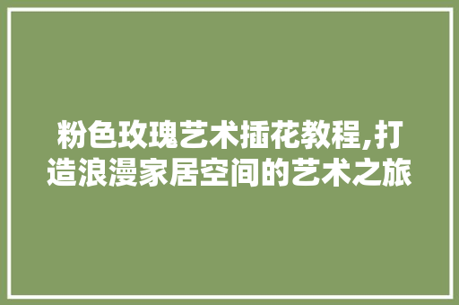粉色玫瑰艺术插花教程,打造浪漫家居空间的艺术之旅