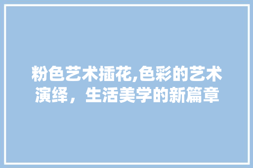 粉色艺术插花,色彩的艺术演绎，生活美学的新篇章