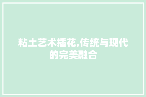 粘土艺术插花,传统与现代的完美融合