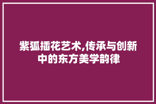 紫狐插花艺术,传承与创新中的东方美学韵律 花卉百科 紫狐插花艺术,传承与创新中的东方美学韵律 花卉百科