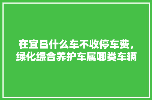 在宜昌什么车不收停车费，绿化综合养护车属哪类车辆。