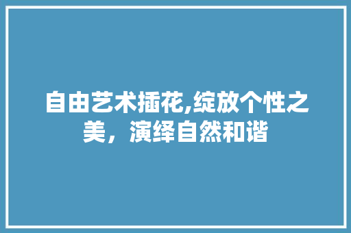 自由艺术插花,绽放个性之美，演绎自然和谐
