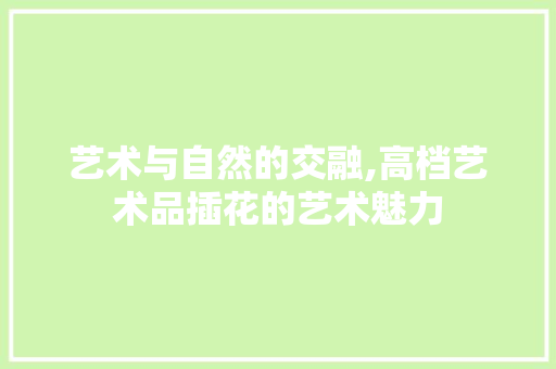 艺术与自然的交融,高档艺术品插花的艺术魅力