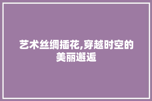 艺术丝绸插花,穿越时空的美丽邂逅