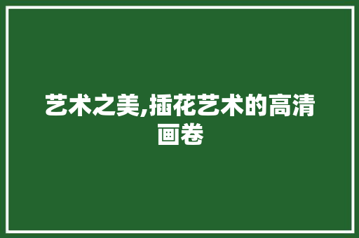 艺术之美,插花艺术的高清画卷 栽培技术