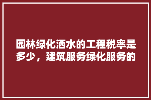 园林绿化洒水的工程税率是多少，建筑服务绿化服务的税率。  第1张 园林绿化洒水的工程税率是多少，建筑服务绿化服务的税率。 绿化类
