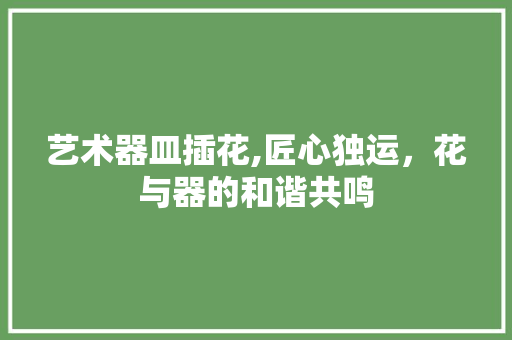 艺术器皿插花,匠心独运，花与器的和谐共鸣