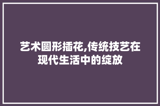 艺术圆形插花,传统技艺在现代生活中的绽放