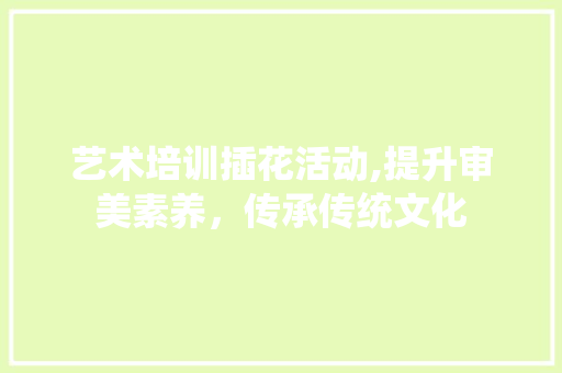 艺术培训插花活动,提升审美素养，传承传统文化