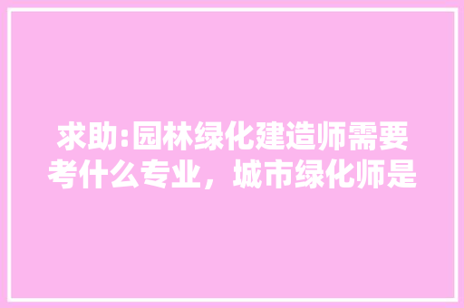 求助:园林绿化建造师需要考什么专业，城市绿化师是什么树类的植物。