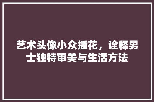 艺术头像小众插花，诠释男士独特审美与生活方法