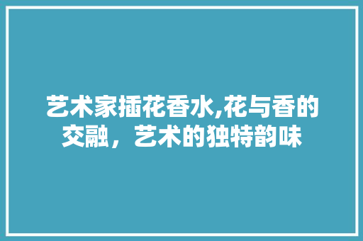 艺术家插花香水,花与香的交融，艺术的独特韵味