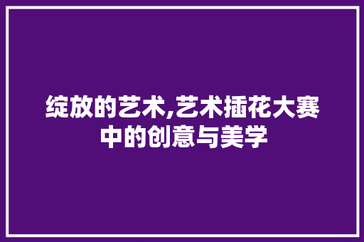绽放的艺术,艺术插花大赛中的创意与美学 绿化类 绽放的艺术,艺术插花大赛中的创意与美学 绿化类