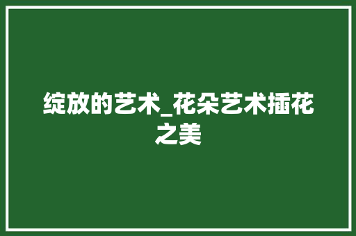 绽放的艺术_花朵艺术插花之美