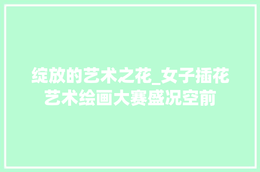 绽放的艺术之花_女子插花艺术绘画大赛盛况空前