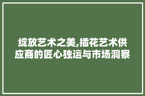 绽放艺术之美,插花艺术供应商的匠心独运与市场洞察 种植技术