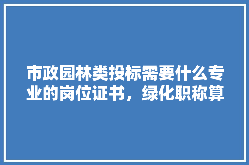 市政园林类投标需要什么专业的岗位证书，绿化职称算市政类吗知乎。