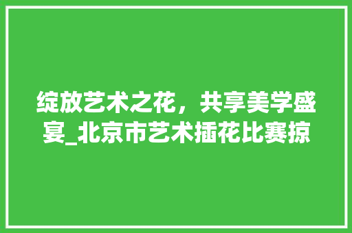 绽放艺术之花，共享美学盛宴_北京市艺术插花比赛掠影