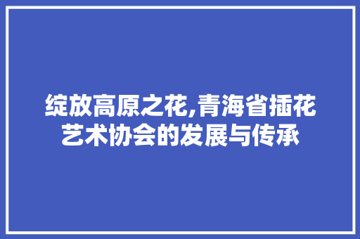 绽放高原之花,青海省插花艺术协会的发展与传承