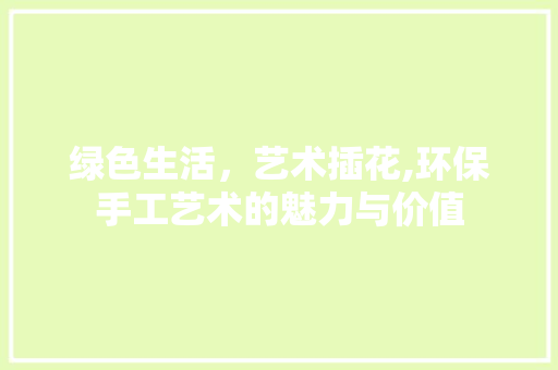 绿色生活，艺术插花,环保手工艺术的魅力与价值