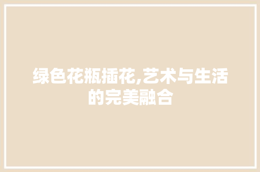 绿色花瓶插花,艺术与生活的完美融合 造型技术