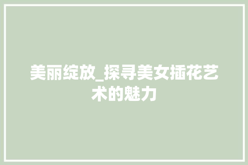 美丽绽放_探寻美女插花艺术的魅力 花木行情