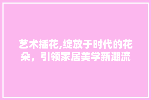 艺术插花,绽放于时代的花朵，引领家居美学新潮流