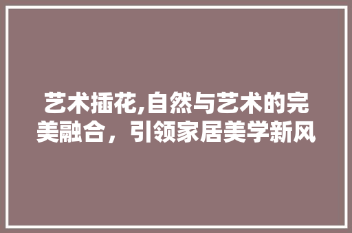 艺术插花,自然与艺术的完美融合，引领家居美学新风尚