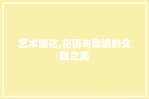 艺术插花,花语与意境的交融之美