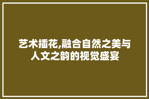 艺术插花,融合自然之美与人文之韵的视觉盛宴 花卉百科