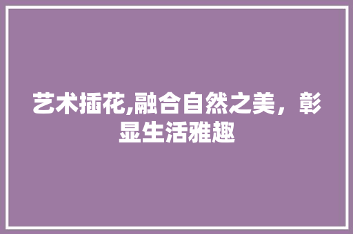 艺术插花,融合自然之美，彰显生活雅趣 造型技术