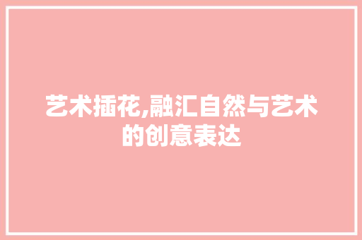 艺术插花,融汇自然与艺术的创意表达 苗木百科