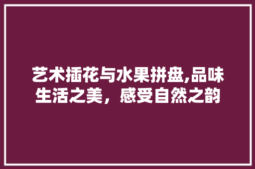 艺术插花与水果拼盘,品味生活之美，感受自然之韵 花卉百科