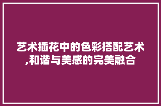 艺术插花中的色彩搭配艺术,和谐与美感的完美融合