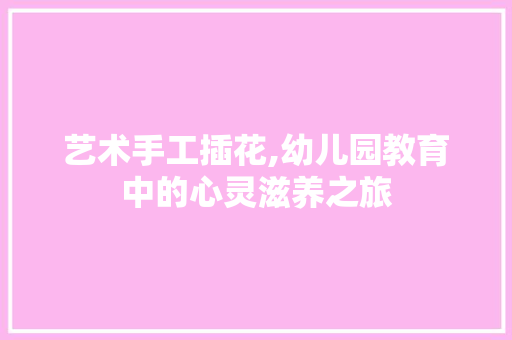 艺术手工插花,幼儿园教育中的心灵滋养之旅