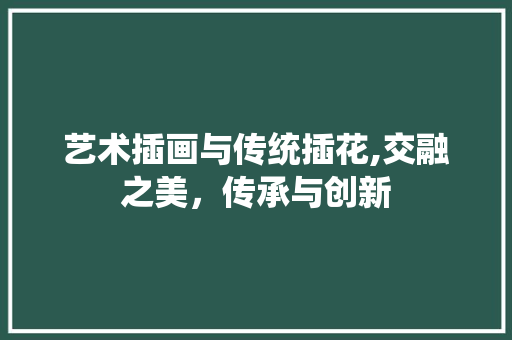 艺术插画与传统插花,交融之美，传承与创新