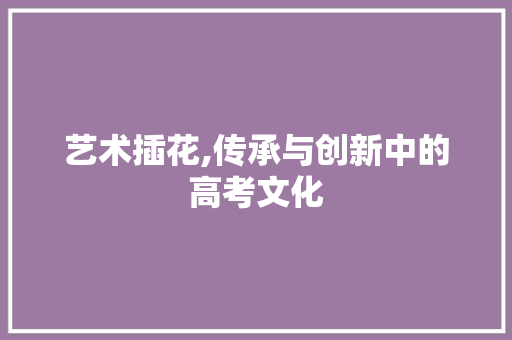 艺术插花,传承与创新中的高考文化 花卉百科