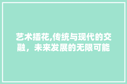艺术插花,传统与现代的交融，未来发展的无限可能 种植技术