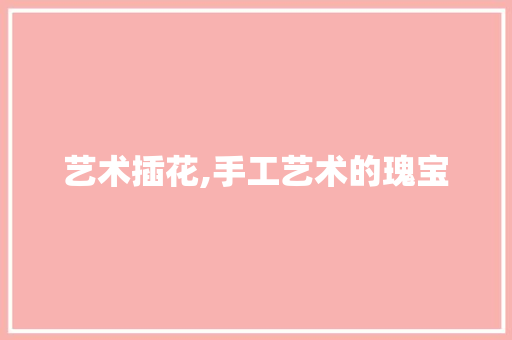艺术插花,手工艺术的瑰宝