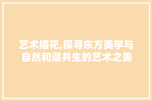 艺术插花,探寻东方美学与自然和谐共生的艺术之美 花卉百科
