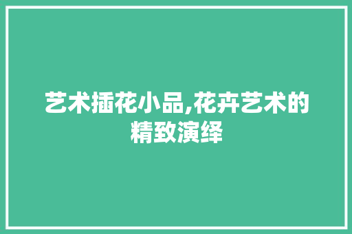 艺术插花小品,花卉艺术的精致演绎
