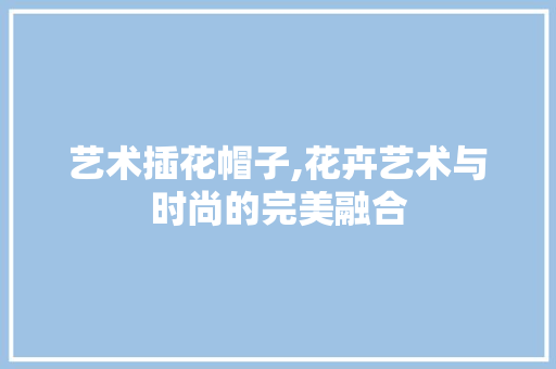 艺术插花帽子,花卉艺术与时尚的完美融合