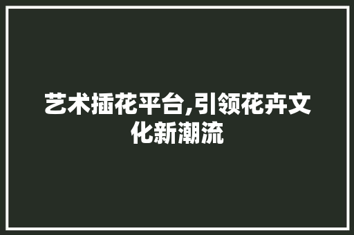 艺术插花平台,引领花卉文化新潮流 种植技术