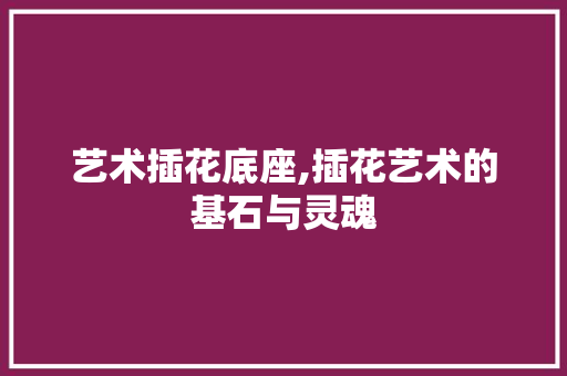 艺术插花底座,插花艺术的基石与灵魂