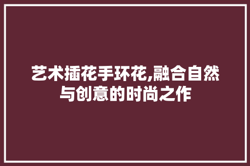 艺术插花手环花,融合自然与创意的时尚之作