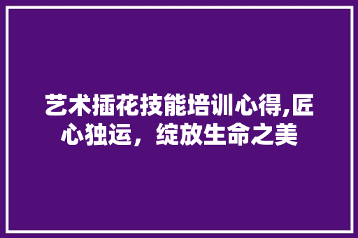 艺术插花技能培训心得,匠心独运，绽放生命之美