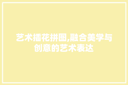 艺术插花拼图,融合美学与创意的艺术表达 花木行情