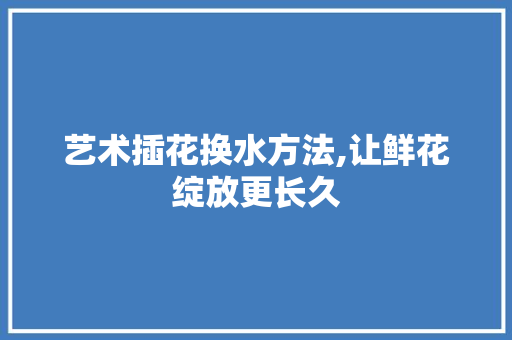 艺术插花换水方法,让鲜花绽放更长久